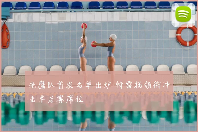 老鹰队首发名单出炉 特雷杨领衔冲击季后赛席位