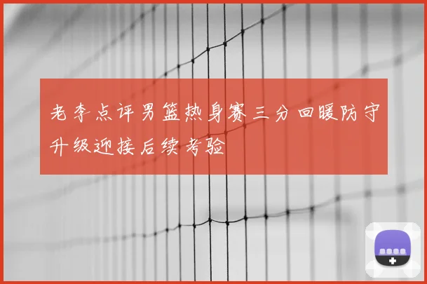 老李点评男篮热身赛三分回暖防守升级迎接后续考验