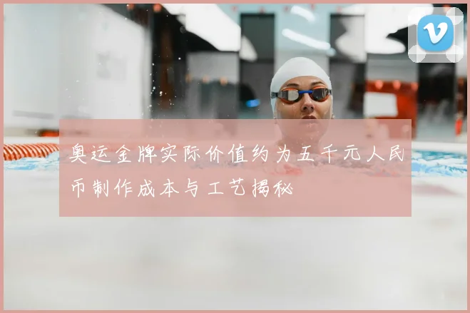 奥运金牌实际价值约为五千元人民币制作成本与工艺揭秘