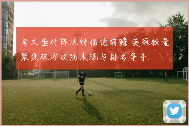 考文垂对阵沃特福德前瞻 英冠较量聚焦双方攻防表现与排名争夺