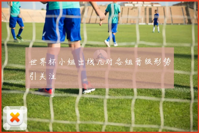 世界杯小组出线几对各组晋级形势引关注