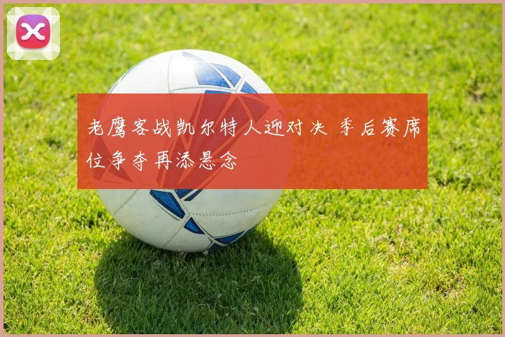 老鹰客战凯尔特人迎对决 季后赛席位争夺再添悬念