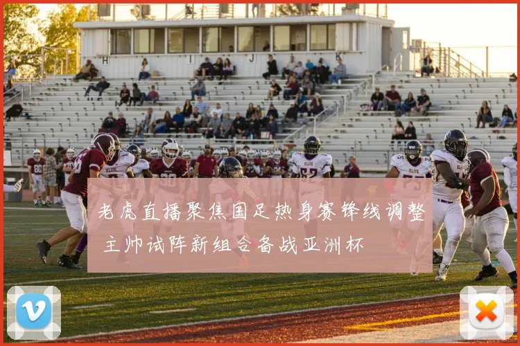 老虎直播聚焦国足热身赛锋线调整 主帅试阵新组合备战亚洲杯