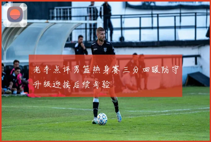 老李点评男篮热身赛三分回暖防守升级迎接后续考验