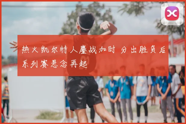 热火凯尔特人鏖战加时 分出胜负后系列赛悬念再起