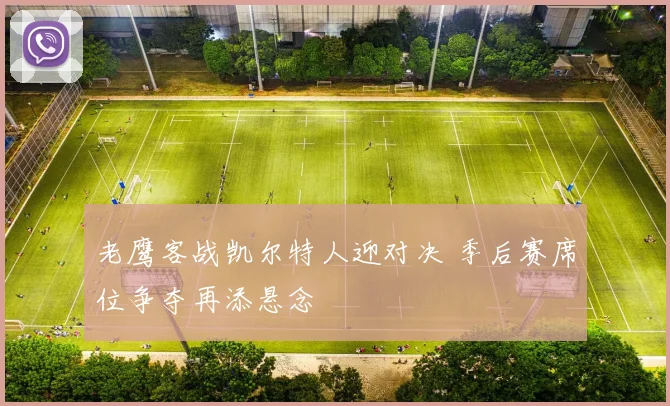 老鹰客战凯尔特人迎对决 季后赛席位争夺再添悬念