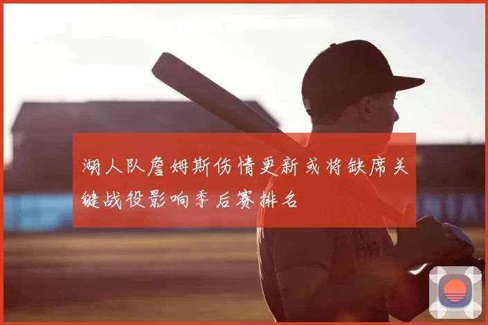 湖人队詹姆斯伤情更新或将缺席关键战役影响季后赛排名