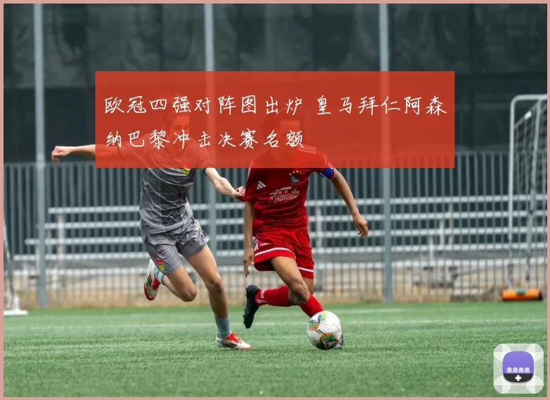 欧冠四强对阵图出炉 皇马拜仁阿森纳巴黎冲击决赛名额