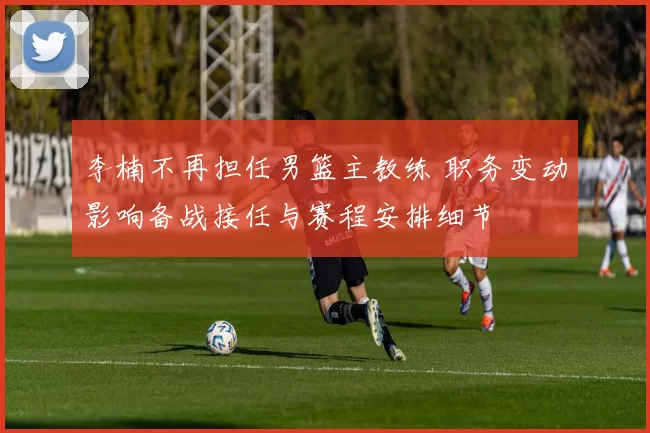 李楠不再担任男篮主教练 职务变动影响备战接任与赛程安排细节