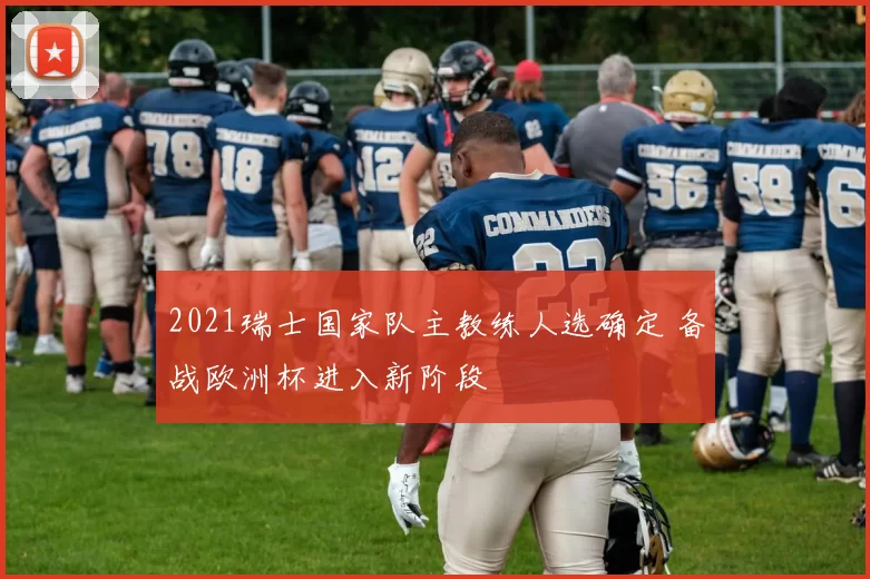 2021瑞士国家队主教练人选确定 备战欧洲杯进入新阶段