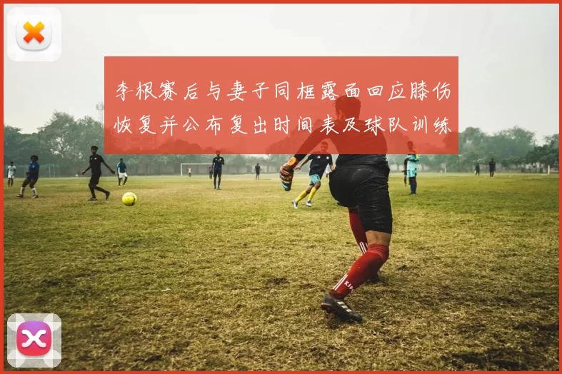 李根赛后与妻子同框露面回应膝伤恢复并公布复出时间表及球队训练安排