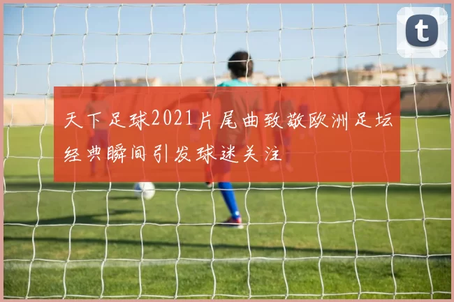 天下足球2021片尾曲致敬欧洲足坛经典瞬间引发球迷关注