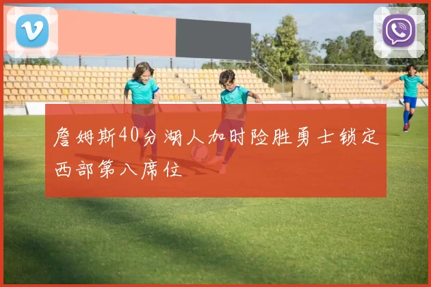 詹姆斯40分湖人加时险胜勇士锁定西部第八席位