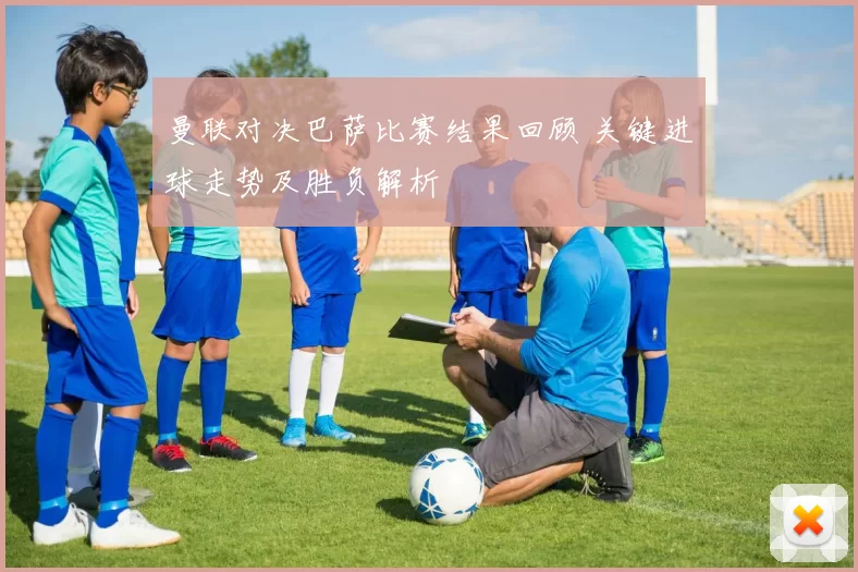 曼联对决巴萨比赛结果回顾 关键进球走势及胜负解析