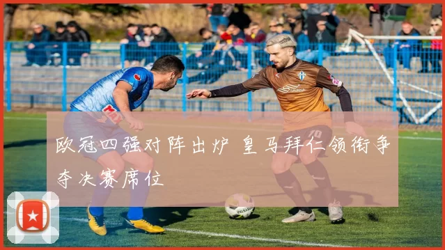 欧冠四强对阵出炉 皇马拜仁领衔争夺决赛席位