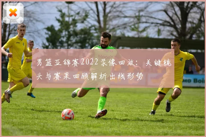 男篮亚锦赛2022录像回放：关键镜头与赛果回顾解析出线形势