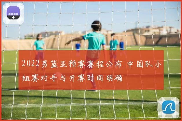 2022男篮亚预赛赛程公布 中国队小组赛对手与开赛时间明确