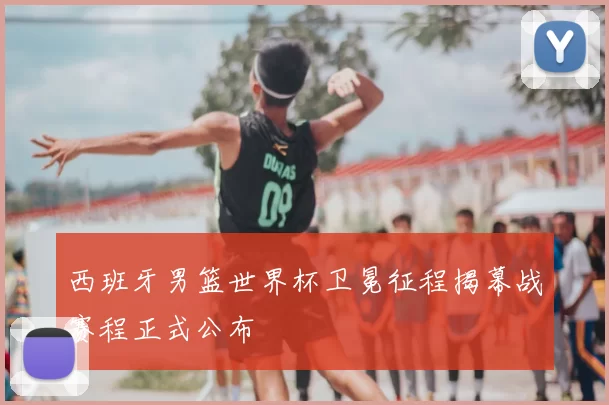 西班牙男篮世界杯卫冕征程揭幕战赛程正式公布