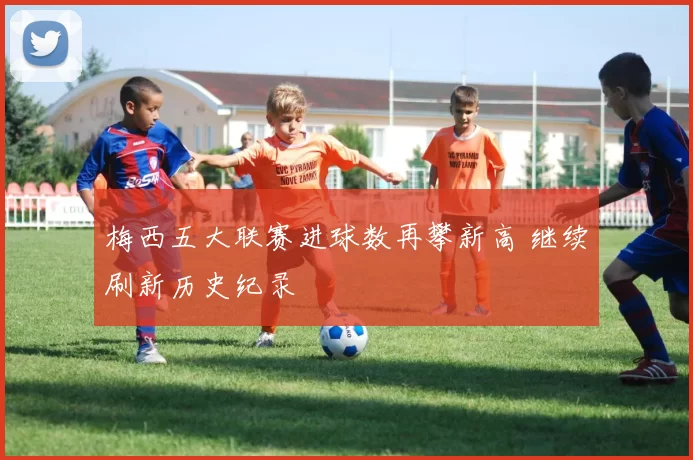 梅西五大联赛进球数再攀新高 继续刷新历史纪录