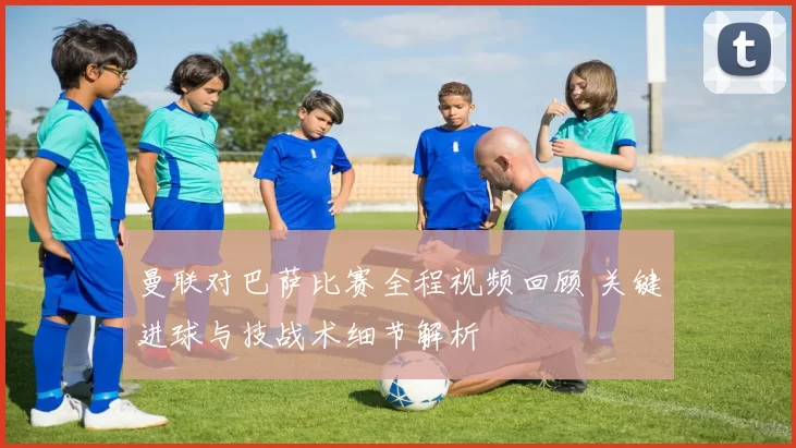 曼联对巴萨比赛全程视频回顾 关键进球与技战术细节解析