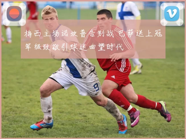 梅西主场诺坎普告别战 巴萨送上冠军级致敬引球迷回望时代