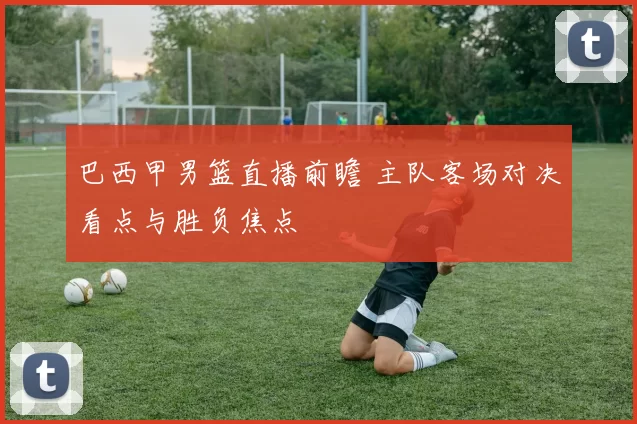 巴西甲男篮直播前瞻 主队客场对决看点与胜负焦点