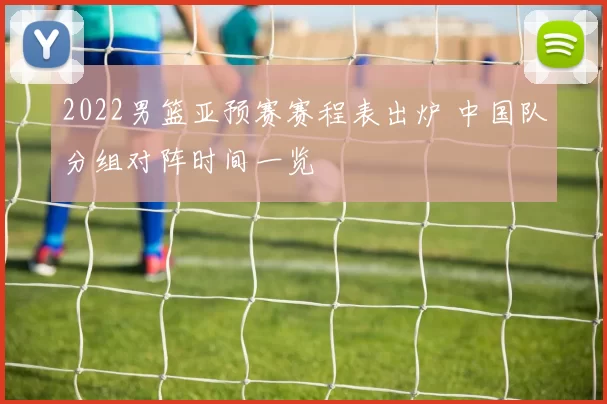 2022男篮亚预赛赛程表出炉 中国队分组对阵时间一览