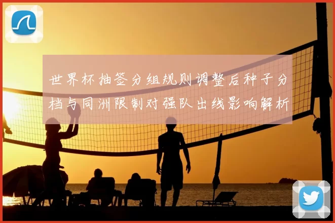 世界杯抽签分组规则调整后种子分档与同洲限制对强队出线影响解析