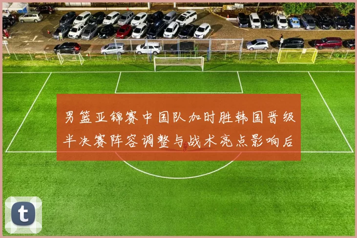 男篮亚锦赛中国队加时胜韩国晋级半决赛阵容调整与战术亮点影响后续争冠