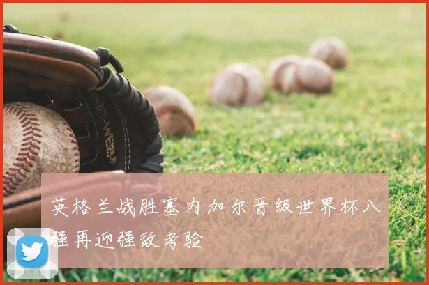 英格兰战胜塞内加尔晋级世界杯八强再迎强敌考验