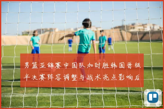 男篮亚锦赛中国队加时胜韩国晋级半决赛阵容调整与战术亮点影响后续争冠