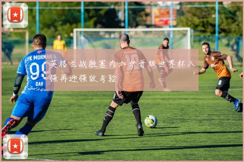 英格兰战胜塞内加尔晋级世界杯八强再迎强敌考验