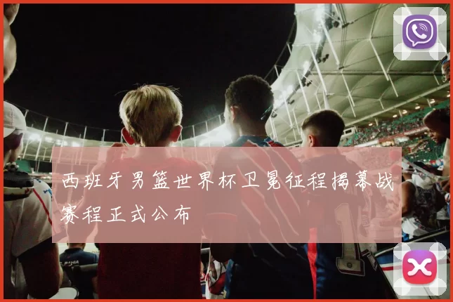 西班牙男篮世界杯卫冕征程揭幕战赛程正式公布