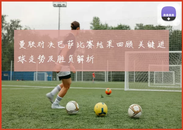 曼联对决巴萨比赛结果回顾 关键进球走势及胜负解析