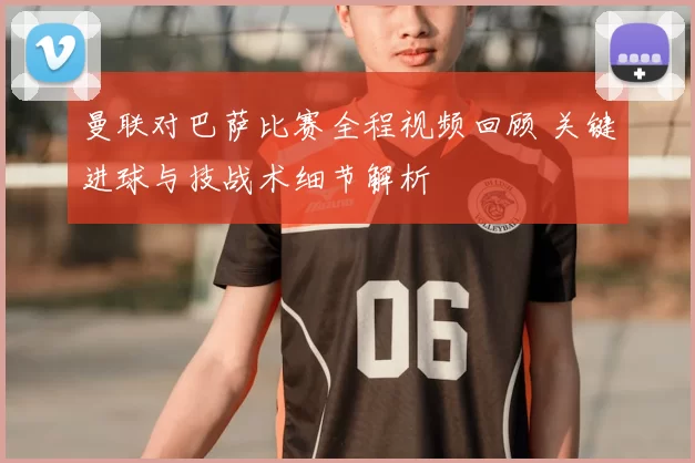 曼联对巴萨比赛全程视频回顾 关键进球与技战术细节解析
